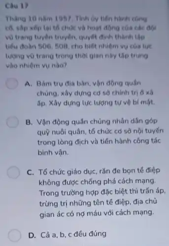 Cau 17
Tháng 10 nǎm 1957 . Tính by tiến hành cong
cổ, sắp xếp lại tổ chức và hoạt động của các đội
vũ trang tuyên truyền quyết định thành lập
tiểu đoàn 506,508 , cho biết nhiệm vụ của tue
lượng vũ trang trong thời gian nhy thp trung
vào nhiệm vụ nào?
A. Bám trụ địa bàn, vận động quân
chủng, xây dựng cd sở chính trị delta times tilde (a)
ấp. Xây dựng lực lượng tự vệ bí một.
B. Vận động quần chúng nhân dân góp
quỹ nuôi quân, tổ chức cơ sở nội tuyến
trong lòng địch và tiến hành công tác
binh vận.
C. Tổ chức giáo dục, rắn đe bọn tế điệp
không được chống phá cách mạng.
Trong trường hợp đặc biệt thì trấn áp,
trừng trị những tên tế điệp, địa chủ
gian ác có nợ máu với cách mạng.
D. Cả a,b , c đều đúng