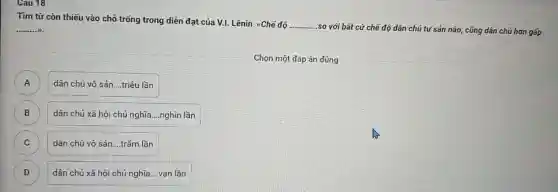 Cau 18
Tìm từ còn thiếu vào chỗ trống trong diễn đạt của V.I.Lênin: <Chế độ
__
so với bất cứ chế độ dân chủ tư sản nào, cũng dân chủ hơn gấp __ W.
Chọn một đáp án đúng
dân chủ vô sản __ triệu lần
A
B dân chủ xã hội chủ nghĩa __ nghìn lần
C )
dân chủ vô sản __ trǎm lần
D )
dân chủ xã hội chủ nghĩa....vạn lần