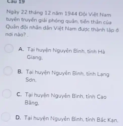 Cau 19
Ngày 22 tháng 12 nǎm 1944 Đội Việt Nam
tuyến truyền giải phóng quân, tiền thân của
Quân đội nhân dân Việt Nam đươc thành lập ở
nơi nào?
A. Tại huyện Nguyên Bình, tỉnh Hà
Giang,
B. Tại huyện Nguyên Bình, tỉnh Lạng
Sơn,
C. Tại huyện Nguyên Bình, tỉnh Cao
Bắng,
D. Tại huyện Nguyên Bình, tỉnh Bắc Kan.