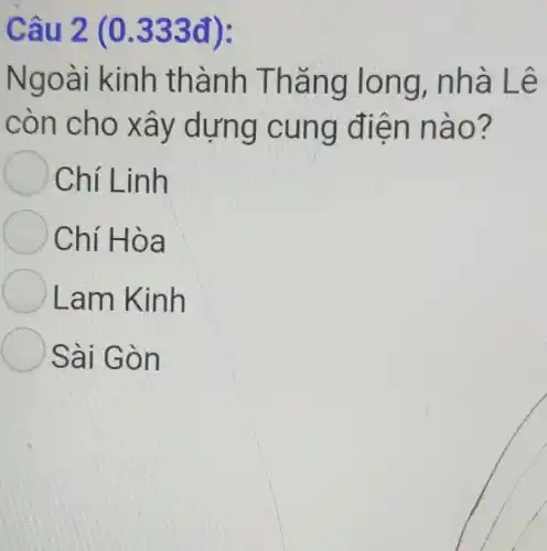 Cau 2 (0.333đ):
Ngoà i kinh thà nh Tháng lo ng, nhà Lê
còn cho xây d ựng cu ng điện nào?
Chí Linh
Chí Hòa
Lam Kinh
Sài Gò n