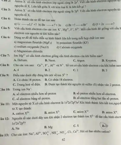 Cau 2: Anion X^- có cấu hình electron lớp ngoài cùng là 2p^6 Viết cấu hình electron nguyen tư
nguyên tố X. Liên kết giữa X với kim loại K là liên kết gì?
Câu 3: Anion X^- có cấu hình electron lớp ngoài cùng là 3p^6 Viết cấu hình electron nguyên từ
nguyên tố X.
Câu 4:
Hoàn thành các sơ đồ tạo ion sau:
a) Liarrow Li^++? b) Bearrow ?+2e
c) Br+?arrow Br^-
Câu 5:
Viết cấu hình electron của các ion: K^+,Mg^2+,F^-,S^2- Mỗi cấu hình đó giống với cấu h
electron của nguyên tử khí hiếm nào?
Câu 6: Dùng sơ đồ để biểu diễn sự hình thành liên kết trong mỗi hợp chất ion sau:
a) magnesium flouride (MgF_(2))
b) potassium flouride (KF)
c) sodium oxygende (Na_(2)O)
d) Calxium oxygende
e) Magnesium chloride
Câu 7:
Ion Mg^2+ có cấu hình electron giống cấu hình electron của khí hiếm nào?
A. Helium.
B. Neon.
C. Argon.
D. Krypton.
Câu 8: Cho các ion sau: Ca^2+,F,Al^3+ và N^3- . Số ion có cấu hình electron của khí hiếm neo
A. 4
B. 2
C. 1
D. 3
Câu 9: Điều nào dưới đây đúng khi nói về ion S^2- ?
A. Có chứa 18 proton. B. Có chứa 18 electron.
C. Trung hoà về điện. D. Được tạo thành khi nguyên tử sulfur
(S) nhận vào 2 proton.
Câu 10: Trong ion Na^+
A. số electron nhiều hơn số proton
B. số proton nhiều hơn số electron.
C. số electron bằng số proton.
D. số electron bằng hai lần số proton.
Câu 11: Một nguyên tử X có cấu hình electron là
1s^22s^22p^63s^2 Khi hình thành liên kết ion,nguyê
tử X tạo thành:
A. cation X^2+
B. anion X^2-
C. anion X^2+
D. anion X^6-
Câu 12: Nguyên tố nào dưới đây sau khi nhận 2 electron tạo thành ion
X^2- để đạt cấu hình elect
1s^22s^22p^6
D. O
A. Na
B. Mg
C. S
âu 13: Cho các ion:
Na^+,Al^3+,SO_(4)^2-,NH_(4)^+,NO_(3)^-,Cl^-,Ca^2+
Hỏi có bao nhiêu cation?