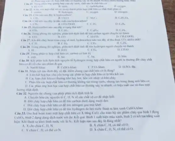 Cau 21. Trong phan ang quang hop của cây sanh, chất nào là chất hữu cơ
( ) )
A. khi
B. much
C. cacbohydrat
D. osygen
với hợp chất vô có trong thành phần hợp chất hữu cơ nhất thiết phải có
A. carbon
B. hydrogen
C. oxygen
D. nitrogen
Câu 2.1 (hát nào sau đây la hydrocartion?
A ( )1.
II CH_(2)O
c Al_(2)C_(1)
D C_(4)H_(3)O_(2)
Câu 24. Chat nato sau đây là dẫn xuát của hydrocarbon?
A. CH_(2)
II CH_(1)COOH
C. C_(3)H_(2)
D. Call.
Câu 25. Hydrixaitum nào sau đây ở trạng thai khi?
A CH.
II C_(3)H_(12)
c C_(18)H_(50)
D. Calls
Câu 26. Trong phony thì nghiệm, phân tích định tinh để tìm carbon người chuyển nó thành
A. ( ()
B ( )
c H_(2)OO
D CH_(3)COOH
( âu 27. Khi đốt chảy hoàn toàn cùng số mol, hydrocarbon nào sau đây sẽ thu duroc
CO_(2) nhiều nhất?
A. CH.
is CH_(4)
CH_(4)
D. C_(4)H_(6)
Câu 2K. Trong phong thì nghiệm, phân tích định tính đề tìm hydrogen nguroi chuyển nó thành
A I 1 -
II. H_(2)O
C. CH_(2)
D CHO
Câu 29. Trong phân tư hợp chất hữu co, carbon có hai trị
A. một
B. hai
C. ba
D. bón.
Câu 30. Khi phàn tích định tinh nguyên tố hydrogen trong hợp chất hữu cơ người ta thường đốt chảy chất
hữu cơ đủ rồi cho sản phẩm đi qua
A. NaOH Lhan
B. CuSO_(4)
C. P_(2)O_(3)
D. H_(2)SO_(4)
Câu J1. Nhận xét nào dưới đây về đặc điểm chung của chất hữu cơ là đúng?
A. Liên kết hua học chu yếu trong các phân tử hợp chất hữu cơ là liên kết ion.
B. Cac hop chat hữu cơ thường khó bay hơi, bên với nhiệt và khó chảy
C. Phân lớn các hợp chất hữu cơ thường không tan trong nước, nhưng tan trong dung môi hữu cơ.
D. Cac phan ing hoá học cua hợp chất hữu cơ thường xây ra nhanh, có hiệu suất cao và theo mot
hương nhất định.
Câu J2. Nguyèn the chung của phép phân tích định tính là
A. Chuyên hóa các nguyên tố C, II N về các chất vô cơ để nhận biết.
B. Đốt chảy hợp chất hữu cơ để tìm carbon dưới dạng muội đen
C. Đốt chảy hợp chất hữu cơ để tìm nitrogen qua múi khét
D. Dot cháy hợp chất hữu cơ đê tìm hydrogen do hơi nước thoát ra làm xanh CuSO_(4) SO, khan
Câu 33. Oxi hod hoàn toàn một hợp chất hữu cơ X bảng CuO, cho toàn bộ sản phẩm cháy qua bình I đựng
CuSO_(4) bình 2 dụng dung dịch nước với du. K ét quả: Bình I xuất hiện màu xanh, bình 2 có kết tủa trắng xuất
hiện. Khi thoài ra khỏi bình nước vôi là Nz. Kết luận nào sau đây là đúng nhất?
A. X chi chira C. H, N.
B. X chứa C H, có thể có ().
C. X chứa C, II,có thể có N.
D. X chứa C, II.N, có thể có ().