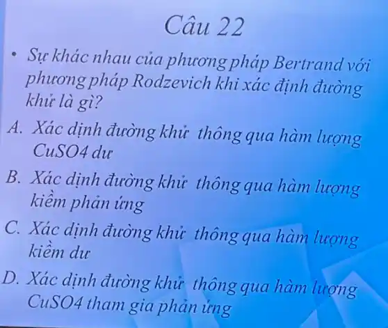 Cau 22
Sự khác nhau của phương pháp Bertrand với
phương pháp Rodzevich khi xác định đường
khử là gì?
A. Xác dịnh đường khử thông qua hàm lượng
CuSO4 du
B. Xác dinh đường khử thông qua hàm lượng
kiêm phản ứng
C. Xác dịnh đường khử thông qua hàm lượng
kiêm du
D. Xác dinh đường khử thông qua hàm lượng
CuSO4 tham gia phản ứng