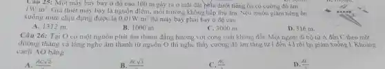 Cau 25: Một máy bay bay ở độ cao 100 m gây ra ở mặt đất phía dưới tiếng ồn có cường độ âm
1W/m^2
Giả thiết máy bay là nguồn điểm, môi trường không hấp thụ âm. Nếu muốn giảm tiếng ồn
xuống mức chịu đựng được là 0,01W/m^2 thì máy bay phải bay ở độ cao
A. 1312 m.
B. 1000 m.
C. 3000 m.
D. 316 m.
Câu 26: Tại O có một nguồn phát âm thanh đǎng hướng với công suất không đồi. Một người đi bộ từ A đến C theo một
đường thẳng và lắng nghe âm thanh từ nguồn O thì nghe thấy cường độ âm tǎng từ I đến 4.I rồi lại giảm xuống I. Khoảng
cách AO bằng
A. ACsqrt (2)
B. ACsqrt (3)
C. (AC)/(3)
(AC)/(2)