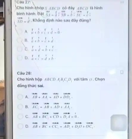 Cau 27:
)Cho hình chóp S.ABCD có đáy ABCD là hình
bình hành. bàt SA=a:SB-b:SC=(r)/(c)
SD=hat (d) Khẳng định nào sau đây đúng?
A overrightarrow (a)+overrightarrow (b)+overrightarrow (c)+overrightarrow (d)=overrightarrow (0)
B (r)/(a)+dot (b)-(r)/(c)+d
c (r)/(a)+d=hat (b)+(r)/(c)
D hat (a)+hat (c)=hat (a)+hat (b)
Câu 28:
Cho hình hộp ABCD. A_(1)B_(1)C_(1)D_(1) với tâm 0 . Chọn
đẳng thức sai.
A. AB+AA_(1)=AD+DD_(1)
B AC_(1)-AB+AD+AA_(1)
c AB+BC_(1)+CD+D_(1)A=0
D. AB+BC+CC_(1)-AD_(1)+D_(1)O+OC_(1)