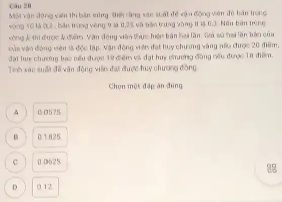 Cau 28
Một vận động viên thi bản sùng. Biết rằng xác suất để vận động viên đó bàn trúng
vòng 10 là 02 : bản trùng vòng 9 là 0,25 và bản trùng vòng 8 là 0,3 Nếu bán trùng
vòng k thì được k điểm. Vận động viên thực hiện bản hai lần. Giả sử hai lần bản của
của vận động viên là độc lập. Vận động viên đạt huy chương vàng nếu được 20 điểm,
đạt huy chương bạc nêu được 19 điểm và đạt huy chương đồng nếu được 18 điểm.
Tính xác suất để vận động viên đạt được huy chương đồng.
Chọn một đáp án đúng
A 0.0575.
A
B
B
0.1825.
C
0.0625.
D 0.12