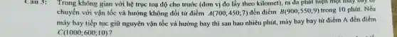 Cau 3: Trong không gian với hệ trục toạ độ cho trước (đơn vị đo lấy theo kilomet), ra đa phát hiện một máy bay đi
chuyển với vận tốc và hướng không đổi từ điểm A(700;450;7) đến điểm B(900;550;9) trong 10 phút. Nếu
máy bay tiếp tục giữ nguyên vận tốc và hướng bay thi sau bao nhiêu phút, máy bay bay từ điểm A đến điểm
C(1000;600;10) ?