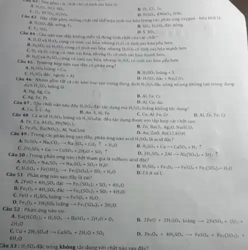 Cau 42 : Dãy gồm các chất chi có tính oxi hóa là:
A. H_(2)O_(2) HCI SO_(3)
C. O_(3)
KClO_(4),H_(2)SO_(4)
B. O_(2),Cl_(2),S_(3)
D. FeSO_(4),KMnO_(4), HBr.
Câu 43 : Dây chất gồm những chất chỉ thế hiện tính oxi hóa trong các phản ứng oxygen - hóa khử là:
A. H_(2)SO_(4) đặc nóng. F_(2)
C. F_(2),SO_(2)
B. SO_(2),H_(2)SO_(4) đặc nóng.
D. S. SO_(2)
Câu 44 : Câu nào sau đây không diễn tả đúng tính chất của các chất?
A. H_(2)O và H_(2)O_(2) cùng có tính oxi hóa, nhưng H_(2)O có tính oxi hóa yếu hơn.
B. H_(2)SO_(3) và H_(2)SO_(4) cùng có tính oxi hóa, nhưng H_(2)SO_(4) có tính oxi hóa mạnh hơn
C. O_(2) và O_(3) cùng có tính oxi hóa, nhưng O_(3) có tính oxi hóa mạnh hơn.
D. H_(2)S và H_(2)SO_(4) cùng có tính oxi hóa, nhưng H_(2)SO_(4) có tính oxi hóa yếu hơn
Câu 45 : Trường hợp nào sau đây có phản ứng?
A. H_(2)SO_(4)loang+Cu
B. H_(2)SO_(4) lo ang +S
C. H_(2)SO_(4)dhat (a)c,nguhat (j)i+Al.
H_(2)SO_(4)dac+Na_(2)CO_(3)
Câu 46 : Nhóm gồm tất cả các kim loại tan trong dung dịch
H_(2)SO_(4) đặc nóng nhưng không tan trong dung dịch H_(2)SO_(4) loãng là:
A. Hg, Ag, Cu.
C. Ag, Fe, Pt.
B. Al, Fe, Cr.
D. Al, Cu, Au.
Câu 47 : Dãy chất nào sau đây
H_(2)SO_(4) đặc tác dụng mà H_(2)SO_(4) loãng không tác dụng?
A. Cu, S, C Ag
B. Au, S, Al Fe
D. Al, Zn,Fe , Cr
C. Cu, Al, Fe . Cr
Câu 48 : Cả acid H_(2)SO_(4) loãng và H_(2)SO_(4)
đặc đều tác dụng được với tập hợp các chất sau:
A. Fe, Cu, Al_(2)O_(3),Pb(NO_(3))_(2)
C. Fe_(2)O_(3),Ba(NO_(3))_(2) Al, NaCldd
B. Zn, BaCl_(2),Ag_(2)O,NaHCO_(3)
D. Au, ZnO, BaCl2 ,KOH
Câu 49 : Trong các phản ứng sau đây.nào acid
H_(2)SO_(4) là acid đặc?
A.
H_(2)SO_(4)+Na_(2)CO_(3)arrow Na_(2)SO_(4)+CO_(2)uparrow +H_(2)O
B H_(2)SO_(4)+Caarrow CaSO_(4)+H_(2)uparrow 
c
2H_(2)SO_(4)+Cuarrow CuSO_(4)+2H_(2)O+SO_(2)uparrow 
Câu 50: Trong phản ứng nào chất tham gia là sulfuric acid đặc?
D 3H_(2)SO_(4)+2Alarrow Al_(2)(SO_(4))_(3)+3H_(2) T
A.
H_(2)SO_(4)+Na_(2)SO_(3)arrow Na_(2)SO_(4)+SO_(2)+H_(2)O
C.
H_(2)SO_(4)+Fe(OH)_(2)arrow Fe_(2)(SO_(4))_(3)+SO_(2)+H_(2)O
B H_(2)SO_(4)+Fe_(3)O_(4)arrow FeSO_(4)+Fe_(2)(SO_(4))_(3)+H_(2)O
D. Cả A và C
Câu 51 : Phản ứng nào sau đây là sai?
A
2FeO+4H_(2)SO_(4)dhat (a)carrow Fe_(2)(SO_(4))_(3)+SO_(2)+4H_(2)O
B
Fe_(2)O_(3)+4H_(2)SO_(4)dhat (a)carrow Fe_(2)(SO_(4))_(3)+SO_(2)+4H_(2)O
C. FeO+H_(2)SO_(4) loang arrow FeSO_(4)+H_(2)O
D.
Fe_(2)O_(3)+3H_(2)SO_(4)loangarrow Fe_(2)(SO_(4))_(3)+3H_(2)O
Câu 52 : Phản ứng nào sai:
A Ba(HCO_(3))_(2)+H_(2)SO_(4)arrow BaSO_(4)+2H_(2)O+O_(2)
2H_(2)O
B. 2FeO+2H_(2)SO_(4)loingarrow 2FeSO_(4)+SO_(2)+
c Cu+2H_(2)SO_(4)darrow CuSO_(4)+2H_(2)O+SO_(2)
4H_(2)O
D. Fe_(3)O_(4)+4H_(2)SO_(4)arrow FeSO_(4)+Fe_(2)(SO_(4))_(3)+
Câu 53 : H_(2)SO_(4) đặc nóng không tác dụng với chất nào sau đây?