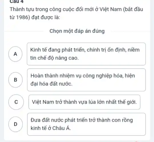 Cau 4
Thành tựu trong công cuộc đổi mới ở Việt Nam (bắt đầu
từ 1986) đạt được là:
Chọn một đáp án đúng
A )
Kinh tế đang phát triển, chính trị ổn định , niềm
tin chế độ nâng cao.
B )
Hoàn thành nhiệm vụ công nghiệp hóa , hiện
đại hóa đất nước.
C . ) Việt Nam trở thành vựa lúa lớn nhất thế giới.
D
Đưa đất nước phát triển trở thành con rồng
D
kinh tế ở Châu Á.