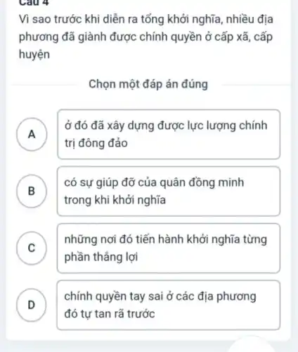 Cau 4
Vì sao trước khi diễn ra tổng khởi nghĩa, nhiều địa
phương đã giành được chính quyền ở cấp xã, cấp
huyện
Chọn một đáp án đúng
A )
ở đó đã xây dựng được lực lượng chính
trị đông đảo
B
có sự giúp đỡ của quân đồng minh
trong khi khởi nghĩa
C )
những nơi đó tiến hành khởi nghĩa từng
phần thẳng lợi
D
chính quyền tay sai ở các địa phương
.