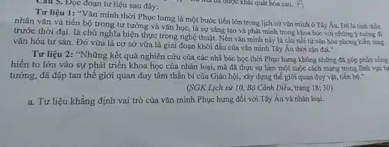 Cau 5. Đọc đoạn tư liệu sau đây:
Tư liệu 1: "Vǎn minh thời Phục hưng là một bước tiến lớn trong lịch sử vǎn minh ở Tây Âu . Đó là tính thần
nhân vǎn và tiến bộ trong tư tưởng và vǎn học, là sự sáng tạo và phát minh trong khoa học với những ý tưởng đi
trước thời đại. là chủ nghĩa hiện thực trong nghệ thuật. Nền vǎn minh này là cầu nối từ vǎn hóa phong kiến sang
vǎn hóa tư sản . Đó vừa là cơ sở vừa là giai đoạn khởi đầu của vǎn minh Tây Âu thời cận đại."
Tư liệu 2: *Những kết quả nghiên cứu của các nhà bác học thời Phục hưng không những đã góp phần cống
hiến to lớn vào sự phát triển khoa học của nhân loại , mà đã thực sự làm một cuộc cách mạng trong lĩnh vực tư
tưởng, đã đập tan thế giới quan duy tâm thần bí của Giáo hội, xây dựng thế giới quan duy vật, tiến bộ."
(SGK Lịch sử 10 Bộ Cánh Diều, trang 18; 30)
a. Tư liệu khẳng định vai trò của vǎn minh Phục hưng đối với Tây Âu và nhân loại.