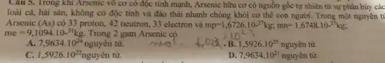 Cau 5. Trong khi Arsenic vô cơ có độc tính mạnh., Arsenic hữu cơ có nguồn gốc tự nhiên từ sự phân hủy các
loài cá, hải sản , không có độc tính và đào thải nhanh chóng khỏi cơ thể con người. Trong một nguyên ti
Arsenic (As) có 33 proton, 42 neutron, 33 electron và mp=1,6726.10-^27kg;mn=1,6748.10-^27kg;
me=9,1094.10-^31kg Trong 2 gam Arsenic có
A. 7,9634.10^24 nguyên tử.
1,5926.10^25nguyhat (a)n tir.
C. 1,5926.10^22 nguyên tử.
D 7,9634.10^21nguyhat (a)n tir.