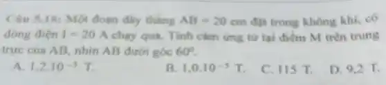 Cau 5.18: Một đoạn dây thkng AB=20cm đặt trong không khí.có
dong diện I=20A chạy qua. Tính cảm ứng từ tại điểm M trên trung
trực của AB, nhìn AB dưới góc 60^circ 
A 1,2cdot 10^-5T
B 1.0.10^-3T.
C. 115 T.
D. 9,2 T.