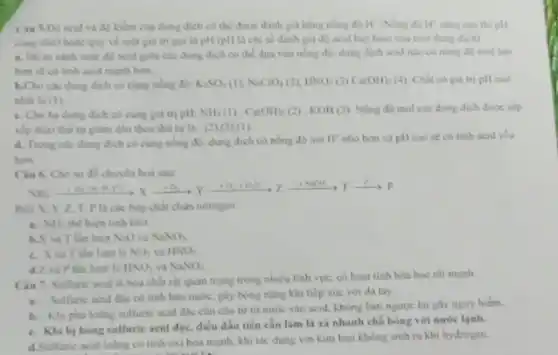 Cau 5.Dy acid và độ kiểm của dung dịch có thể được đánh giá bằng nóng If cang cao thi nlx
cing nhó) hoặc quy về một giá tri gọi là pH (pH là chi số đánh giá độ acid hay base cua mot dung dịch)
a. De so sinh mức đi) acid gila các dung dịch có thể đựa vào nông độ: dung dịch ncid nào có nóng độ mol lon
hơn sẽ có tính acid mạnh hơn.
b.Cho các dung dich có cùng nồng độ K_(2)SO_(4)(I),NaCO_(4)(2),HNO_(3)(3)Ca(OH)_(2)(4) Chit co gia tri pH cao
nhất ta (1)
c. Cho ba dung dịch có cùng giá tri pH NH_(3)(1),Ca(OH)_(2)(2 ) , KOH(3). Nồng độ mol các dung dịch được sắp
xếp theo thứ tự giảm dần theo thù tự là : (2)(3),(1)
d. Trong cake dung dịch có cùng nồng d), dung dịch có nồng độ ion H"nhỏ hơn và pH cao sẽ có tính acid yếu
hon.
Cin 6. Cho so đồ chuyển hoà sau:
My favourite, ready.good,because r
Biet X, Y. Z T. Pla các hop chat chua nitrogen.
a NH_(3) thể hiện tinh khir.
h.X và T làn lượt N_(2)O và NaNO_(3)
lượt là NO_(2) và HNO_(3)
d.Z và Plàn lượt là HNO_(3) va NaNO_(2)
Ciu 7. Sulfuric acid là hòa chất rắt quan trọng trong nhiều lĩnh vực, có hoạt tinh hóa học rắt mạnh
a. Sulfuric acid dile có tính hào nước.gáy bong nặng khi tiếp xúc với da tay.
b. . Khi pha loung sulfuric acid djec cân cho từ từ nước vào acid, không làm nguoc lai gay nguy hiếm.
c. Khi bj bòng sulfuric acid đặc, điều đầu tiên cần làm là xã nhanh chó bóng với nước lạnh.
d.Sulfuric acid louling có tinh oxi hóa mạnh, khi tác dụng với kim loại không sinh ra khi hy drogen