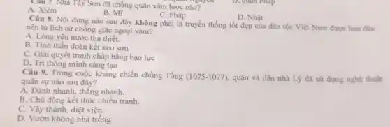 Cau 7. Nhà Tây Sơn đã chống quân xâm lược . . guyen
A. Xiêm
B. Mĩ
C. Pháp
D. Nhật
Câu 8. Nội dung nào sau đây không phải là truyền thống tốt đẹp của dân tộc Việt Nam được hun đúc
nên từ lịch sử chống giặc ngoại xâm?
A. Lòng yêu nước tha thiết.
B. Tinh thần đoàn kết keo sơn
C. Giải quyết tranh chấp bằng bạo lực
D. Trí thông minh sáng tạo
Câu 9. Trong cuộc kháng chiến chống Tống (1075-1077) , quân và dân nhà Lý đã sử dụng nghệ thuật
quân sự nào sau đây?
A. Đánh nhanh, thắng nhanh.
B. Chủ động kết thúc chiến tranh.
C. Vây thành, diệt viện.
D. Vườn không nhà trông