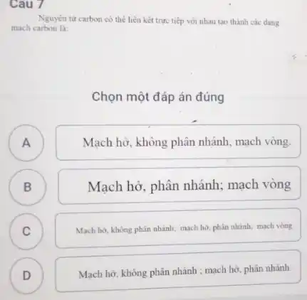 Cau 7
Nguyên từ carbon có thể liên kết trực tiếp với nhau tạo thành các dang
mạch carbon là:
Chọn một đáp án đúng
A
Mạch hở, không phân nhánh, mạch vòng.
B B
Mạch hở, phân nhánh:mạch vòng
C C
Mạch hở, không phân nhánh; mạch hở, phân nhánh; mạch vòng
D
)
Mạch hở, không phân nhánh ; mạch hở, phân nhánh.