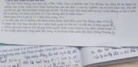 Cau 8. Dọc đoạn từ liệu sau day:
"Dù Việt Minh không qua thực tập ở Bắc Triều Tiên và nghiên cứu Véc-đoong , họ cũng đã áp dụng lại
những mẹo trong chiến tranh bằng đường hào mà các đơn vị của họ nghiên cứu từ một nǎm nay.Họ đặt
mũ lên cây gây bàn hoa phảo, khua gây hỏ hết. Và khi cuộc tiền công thật sự xảy ra thì không ai chủ ý nữa.
thể là những con cháu của binh sĩ ở Véc-đoong đều bị nhân chìm."
(Sách giáo khoa Lịch sử 12. Cánh diều.trang 39.)
a. Tư liệu trên nói về những trận đánh trong chiến dịch Biên giới Thu Đông nǎm 1950S
b. Quân đội Việt Nam đã phát huy nghệ thuật quân sự dân tộc và tiếp thu từ bên ngoài-
c. Chiến dịch nêu trên tư liệu đã góp phân quyết định.xoay chuyển cục diện chiến tranh.
d. Sau chiến dịch trên, Pháp phải đầu hàng và rút hoàn toàn quân đội khỏi Đông Dương