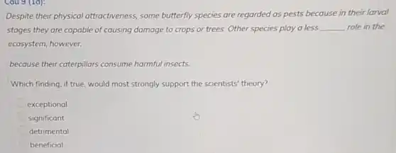 Cau 9 (1d):
Despite their physical attractiveness, some butterfly species are regarded as pests because in their larval
stages they are capable of causing damage to crops or trees. Other species play a less __ role in the
ecosystem, however,
because their caterpillars consume harmful insects.
Which finding, if true would most strongly support the scientists'theory?
exceptional
significant
detrimental
beneficial