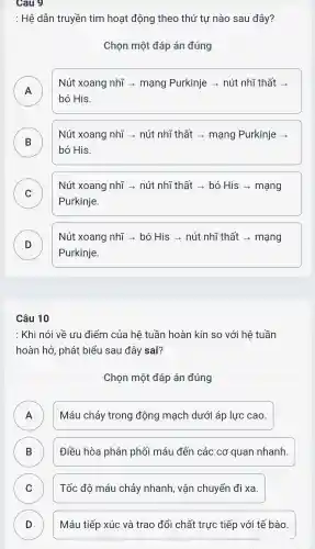 Cau 9
: Hệ dẫn truyền tim hoạt động theo thứ tự nào sau đây?
Chọn một đáp án đúng
Nút xoang nhĩ ­­­­→ mạng Purkinje ­­­­→ nút nhĩ thất ­­­­→
bó His.
B
Nút xoang nhĩ ­­­­→ nút nhĩ thất ­­­­→ mạng Purkinje
D
bó His.
C v
Nút xoang nhĩ ­­­­→ nút nhĩ thất ­­­­→ bó His ­­­­→ mạng
Purkinje.
D D
Nút xoang nhĩ ­­­­→ bó His ­­­­→ nút nhĩ thất ­­­­→ mạng
Purkinje.
Câu 10
: Khi nói về ưu điểm của hệ tuần hoàn kín so với hệ tuần
hoàn hở , phát biểu sau đây sai?
Chọn một đáp án đúng
A
Máu chảy trong động mạch dưới áp lực cao.
B )
Điều hòa phân phối máu đến các cơ quan nhanh.
C v
Tốc độ máu chảy nhanh , vận chuyển đi xa.
D D
Máu tiếp xúc và trao đổi chất trực tiếp với tế bào.