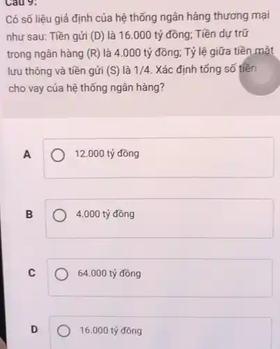 Cau 9:
Có số liệu giả định của hệ thống ngân hàng thương mại
như sau: Tiền gửi (D) là 16.000 tỷ đồng; Tiền dự trữ
trong ngân hàng (R) là 4.000 tỷ đồng; Tỷ lệ giữa tiền mặt
lưu thông và tiền gửi (S) là 1/4 . Xác định tổng số tiền
cho vay của hệ thống ngân hàng?
A
12.000 tỷ đồng
B
4.000 tỷ đồng
C
64.000 tỷ đồng
D
16.000 tỷ đồng