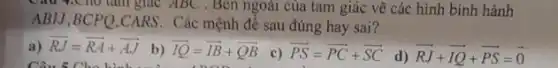 Cau 9.Cho làm giác ABC . Ben ngoài của tam giác vẽ các hình bình hành
ABIJ,BCPQ.CARS. Các mệnh đề sau đúng hay sai?
a) overrightarrow (RJ)=overrightarrow (RA)+overrightarrow (AJ)
Câu 5 Cho hình nhà
b) overrightarrow (IQ)=overrightarrow (IB)+overrightarrow (QB)
c) overrightarrow (PS)=overrightarrow (PC)+overrightarrow (SC)
d) overrightarrow (RJ)+overrightarrow (IQ)+overrightarrow (PS)=overrightarrow (0)