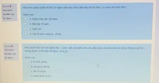 Cau hỏi 5
Chua trả lời
Đat điếm 1,00
P Đǎtcờ
Cau hỏi6
Chua trà lời
Đat điém 1,00
Nhà nước pháp quyền xã hội chủ nghĩa Việt Nam được lãnh đao bởi tổ chức cơ quan nào dưới đây?
Select one:
a. Đảng Công sản Viêt Nam
b. Mǎt trân Tổ quốc
c. Quốc hội
d. Các tổ chức chính trị - xã hội
Theo quan niêm của chủ nghĩa Mắc -Lênin, dân chủ phản ánh cuộc đấu tranh của nhân dân lao động chống lại áp bức.
cường quyền, vì thể dân chủ được coi là gi?
Select one
a. tổ chức xâ hôi
b. một giá tri xã hoi
c. yếu tó xã hội
d. thành phàn xâ hội