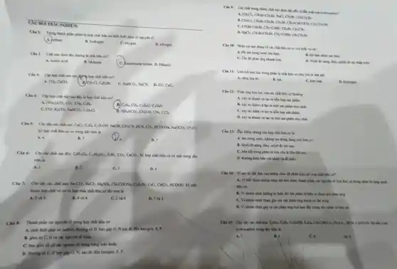 CAU HOI TRAC NGHIE M:
Cin 1: Trong thinh phần phân tử hợp chất hữu cơ nhất thiết phải có nguyên số
A. carbon.
B. hydrogen.
C. oxygen.
D. nitrogen.
Câu 2: Chất nào dưới đây không là chất hữu cơ?
A. Acetic acid
B. Methane.
C. Ammosium nitrate. D. Ethanol
Chu 3: Cap bop chất nào sau đây hợp chất bữu cơ?
CO_(2)COO_(3) B CH_(3)Cl_(4)C_(4)H_(3)Br. NaHCO_(3),NaCN D. CO,CaCl_(2)
Ciu 4: Clphop chất nào sau đây là hợp chất bữu cơ?
A. (NH_(4))_(2)CO_(3)CO_(2)CH_(4)C_(3)H_(4)
B) C;Hu, CHu, C;HeO, CHọN
c CO_(2)K_(2)CO_(3)NaHCO_(2)C_(2)H_(5)C
NH_(4)HCO_(3)CH_(2)OH,CH_(4),CCl_(4)
Câu 5: Cho dily các chất sau CaC:C:H_(2)C:H_(2)OH NaOH. CH,CN, HCN. .CO_(2),HCOONa,NaHCO_(3),CF_(2)Cl_(2).
Số hợp chất hữu cơ có trong dãy trên là
A. 4.
B. 5.
D. 7
Câu 6: Cho các chất sau đây: C_(4)H_(12)O_(2)C_(12)H_(22)O_(11),C_(2)H_(2)CO_(2),CaCO_(3) Số hợp chất hữu cơ có mặt trong dãy
trên là
A. I
B. 2.
C. 3.
D. 4.
Câu 7: Cho dly các chất sau Na_(3)CO_(4)BaCl_(2),MgSO_(4)CH_(3)COONa_(2)C_(2)H_(3)Br,CuO,CHCl_(3),HCOOH, Số chất
thuộc hợp chất vô cơ và hợp chất chất hữu cơ lần lượt là
A. 3 và 5.
B. 4 và 4.
C. 2 và 6.
D. 5 và 3.
Câu 8: Thành phần các nguyên tố trong hợp chất hữu cơ
A. nhất thiết phải có carbon, thường có H, hay gặp O.N sau đó đến halogen, S, P.
B. gồm có C,H và các nguyên số kháC.
C. bao gồm th cả các nguyên tố trong bảng tuần hoàn.
D. thuong có C.H hay gặp O.N, sau đó đến halogen, S, P.
Cân 9: Các chất trong nhóm chất nào dưới đầy đều
A.
CH_(3)Cl_(2),CH_(3)Br,CH_(3)Br,ChCH_(3)CH_(3)CH_(3)CH_(3)CH_(2)CH_(2)BrCH_(3),CH_(3)Br,CH_(3)Br,CH_{
a
C.
D.
H_(8)Cl_(2),CH_(2)Br-CH_(2)Br_(3)CH_(2)-CHBr_(2)CH_(3)CH_(2)Br
Câu 10: Nhận xét nào đúng về các chất hữu cơ so với chất vô cơ?
A. Do tan trong nước lớn hơn.
B. Độ bên nhiệt cao hơn.
C. Toe do phàn ứng nhanh hơn.
chảy, nhiệt độ số thấp hơn.
Câu 11: Liên kết hóa học trong phân từ chất hữu cơ chủ yêu là liên kết
A. cong hoa trj.
B. ion.
C. kim logi
D. hydropen
Câu 12: Phán ứng hóa học của các chất hữu cơ thường
A. xây ra nhanh và tạo ra hỗn hợp sản phẩm.
B. xảy ra chạm và tạo ra một sản phẩm duy nhất.
C. xây ra chàm và tạo ra hỗo hợp sản phẩm.
D. xáy ra nhanh và tạo ra một sản phẩm duy nhất
Câu 13: Đạc điểm chung của hợp chất hữu cơ là
A. tan trong nuroc , không tan trong dung mới hữu cơ.
B. nhiêt độ nóng chảy, nhiệt độ sôi cao.
C. liên kết trong phân tử chủ yếu là liên kết ion.
D. thường kèm bên với nhiệt và dễ cháy.
Câu 14: Vì sao có thể dựa vào nhóm chức để phân loại các hợp chất hữu cơ?
A. Vì biết được nhóm chức thì biết được thành phần các nguyên tố hoá học có trong phân tử hợp chất
hữu cơ.
B. Vì nhóm chức không bị biến đổi khi phần tử hữu cơ tham gia phân img
C. Vì nhóm chức tham gia vào các phản ứng trong cơ thể sống.
D. Vì nhóm chức gây ra các phân ứng hoá học đặc trưng cho phân tử hữu cơ.
Câu 15: Cho dãy các chất sau: CH_(3)CH_(2)CH_(2)OHCH_(2)CHClO_(3)CaHHOH_(2)HCO : H-OzN. Số đầu xuất
hydrocarbon trong dily then là
A. 7.
B. 5.
C.6
D.