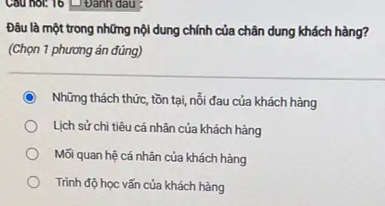 Cau hol: 16 U Đánh dau :
Đâu là một trong những nội dung chính của chân dung khách hàng?
(Chọn 1 phương án đúng)
Những thách thức, tồn tại, nỗi đau của khách hàng
Lịch sử chi tiêu cá nhân của khách hàng
Mối quan hệ cá nhân của khách hàng
Trình độ học vấn của khách hàng