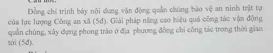 Cau hol.
Đồng chí trình bày nội dung vận động quần chúng bảo vệ an ninh trật tự
của lực lượng Công an xã (5d) . Giải pháp nâng cao hiệu quả công tác vận động
quân chúng, xây dựng phong trào ở địa phương đông chí công tác trong thời gian
tới (5d)