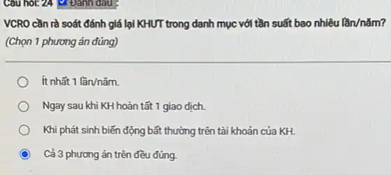 Cau hor: 24 Đánh dau :
VCRO cần rà soát đánh giá lại KHƯT trong danh mục với tần suất bao nhiêu lần/nǎm?
(Chọn 1 phương án đúng)
ít nhất 1lgrave (a)n/ncheck (a)m.
Ngay sau khi KH hoàn tất 1 giao dịch.
Khi phát sinh biến động bất thường trên tài khoản của KH.
Cả 3 phương án trên đều đúng.