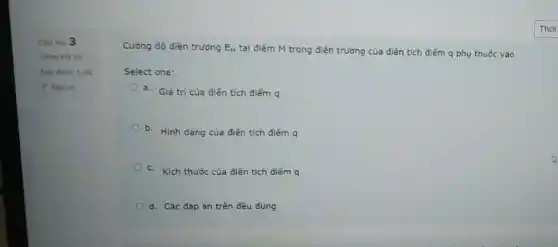 Cau hor 3
Chura tra lo
Dut diem 1,00
P Dat co
Cường độ điện trường E_(M) tại điểm M trong điện trường của điện tích điểm q phụ thuộc vào
Select one:
a. Giá trị của diện tích điểm q
b. Hinh dang của điện tích điếm q
c. Kích thước của điên tích điếm q
d. Các đáp án trên đều đúng