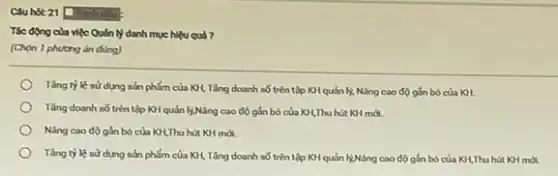 Cauhot 21 Doinh dSu'
Tác động của việc Quân lý danh muc hiệu quả ?
(Chon 1 phương án dùng)
Tǎng tỷ lệ sử dụng sản phẩm của KH, Tǎng doanh số trên tập KH quản ly, Nǎng cao độ gắn bó của KH.
Tǎng doanh số trên tập KH quản lýNâng cao độ gắn bó của KH,Thu hút KH mới.
Nâng cao độ gắn bó của KH,Thu hút KH mới.
Tǎng tỷ lệ sử dụng sản phẩm của KH, Tǎng doanh số trên tập KH quản lý,Nâng cao độ gắn bó của KH,Thu hút KH mới.