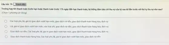 Cauhot: 79 Doanh dbu :
Truong hop KH thanh toán trước hạn hoặc thanh toán trước 17h ngày đến hạn thanh toán, hệ thống đảm bảo chỉ thu nợ của kỳ sao kể liên trước với thứ tự thu ng như sau?
(Chọn 1 phuong án đúng)
Các loai phi, lai giá trị giao dịch vượt hạn mức, giao dịch nút tiền, giao dịch thanh toán hàng hóa, dịch vụ
Lai, giá trị giao dịch vượt hạn mức.các loại phí, giao dịch nut tiền, giao dịch thanh toán hàng hóa, dịch vụ
Giao dich nit tiền.Các loại phí, lãi giá trị giao dịch vượt hạn mức, giao dịch thanh toán hàng hóa, dịch vụ
Giao dich thanh toán hàng hóa, Các loại phí, Lất, giá trị giao dịch vượt hạn mức, giao dịch nit tiền