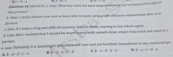 A. c-b-a
Question 18 [683367]: a.Amy: What has been the most important thing you've learned throughout
this process?
b. Amy: I really admire how you 've been able to work on yourself and your relationships after your
divorce.
C. Lisa: It's been a long and difficult journey , but I'm finally starting to feel whole again.
d. Lisa: And I realized that I should be more honest with myself about what I truly need and want in a
partner.
e. Lisa Definitely it is learning to prioritize self-care and set healthier boundaries in my relationships.
A. b-a-d-c-e
B b-c-a-e-d
C. b-c-d-a-e
D. b-a-c-d-e