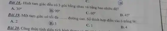 C.
Bài 18.. Hình tam giác đều có 3 góc bằng nhau và bằng bao nhiêu độ?
A. 30^circ 
(B) 90^circ 
C. 60^circ 
D. 45^circ 
Bài 19. Một tam giác có tối đa __ đường cao. Số thích hợp điền vào ô trống là:
A. 2
(B) 3
C. 1
D. 4
(D)