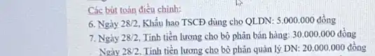 Các bút toán điều chinh:
6. Ngày 28/2 Khẩu hao TSCĐ dùng cho QLDN:5.000.000dgrave (hat (o))ng
7. Ngày 28/2 Tính tiến lương cho bộ phân bán hàng 30.000.000 đồng
Ngày 28/2 Tính tiền lương cho bộ phận quân lý DN:20.000.000dacute (hat (o))ng