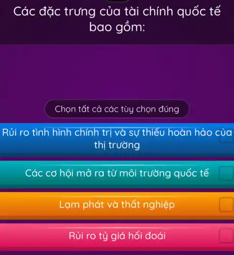 Các đ ặc trưng của tài ) chính quốc t ế
bao g om:
Chọn tất cả các tùy chọn đúng
Rủi ro tình hình chính trị và sự thiếu hoàn hảo của
thị trường
Các cơ hội mở ra từ môi trường quốc tế
Lạm phát và thất nghiệp
Rủi ro tỷ giá hối đoái