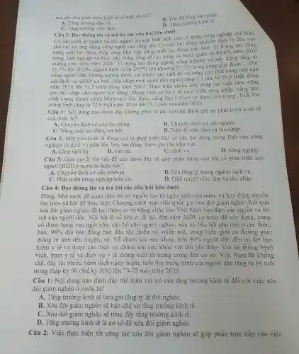 các chi tiêu phát triển kinh tế về mặt xã hội?
B. Tốc độ tǎng lạm phát.
A. Tǎng trưởng dân số.
C. Tǎng trưởng việc làm.
D. Tǎng trưởng kinh tê.
Câu 3: Đọc thông tin và trả lời các câu hỏi bên dưới
Cơ cấu kinh tế ngành và nội ngành chuyển biến tích cực; tỉ trọng công nghiệp chế biến,
chế tạo và ứng dụng công nghệ cao tǎng lên. Cơ cấu lao động chuyên dịch từ khu vực
nǎng suất lao động thấp sang khu vực nǎng suất lao động cao hơn . Tỉ trọng lao động
nông, lâm nghiệp và thuỷ sản trong tổng số lao động cả nước giảm từ
48,6%  nǎm
xuống còn
30,3% 
nǎm 2020 . Tỉ trọng lao động ngành công nghiệp và xây dựng tǎng từ
21,7%  lên
34% 
: ngành dịch vụ từ 29,7%  lên khoảng 35,7%  trong cùng giai đoạn;.
__ Đời
sống người dân không ngừng được cải thiện; tạo sinh kế và nâng cao khả nǎng tiếp cận
các dịch vụ xã hội cơ bản. Thu nhập bình quân đầu người tǎng 3.1 lần, từ 16.6 triệu đồng
nǎm 2010 lên 51 ,5 triệu đồng nǎm 2019.. Thực hiện nhiều giải pháp tạo việc làm , nâng
cao thu nhập cho người lao động . Mạng lưới cơ sở y tế phát triển rộng khǎp nǎng lực,
chất lượng khám.. chữa bệnh và y đức được nâng lên; y tế cơ sở được chú trọng . Tuổi thọ
trung bình tǎng từ 72.9 tuổi nǎm 2010 lên 73.7 tuổi vào nǎm 2020.
Câu 1:Nội dung nào dưới đây không phải là chỉ tiêu để đánh giá sự phát triển kinh tế
của nước ta?
A. Chuyển dịch cơ cấu lao động.
B. Chuyển dịch cơ cấu ngành.
C. Nǎng suất lao động xã hội.
D. Vấn đề việc làm và thu nhập.
Câu 2:Một nền kinh tế được coi là phát triển khi cơ cấu lao động trong lĩnh vực công
nghiệp và dịch vụ phải lớn hơn lao động tham gia vào khu vực
D. nông nghiệp.
A. công nghiệp
B. vận tải.
C. dịch vụ.
Câu 3: Giải quyết tốt vấn đề nào dưới đây sẽ góp phần nâng cao chỉ số phát triển con
người (HDI)ở nước ta hiện nay?
A. Chuyển dịch cơ cấu kinh tế.
B. Gia tǎng tỷ trọng ngành dịch vụ.
C. Phát triển nông nghiệp hữu cơ.
D. Giải quyết việc làm và thu nhập.
Câu 4: Đọc thông tin và trả lời các câu hỏi bên dưới
Đảng . Nhà nước đã quan tâm, bố trí nguôn lực từ ngân sách nhà nước và huy động nguôn
lực toàn xã hội để thực hiện Chương trình mục tiêu quốc gia xóa đói giảm nghèo .Kết quả
xóa đói giảm nghèo đã tạo thêm cơ sở vững chǎc cho Việt Nam bảo đảm các quyền và lợi
ích của người dân . Nổi bật là về nhà ở, đi lai, đến nǎm 2020, cả nước đã xây dựng , củng
cổ được hàng vạn ngôi nhà , cǎn hộ cho người nghèo , xóa bỏ hầu hết nhà tam ở các thôn,
bản; 99%  địa bàn đồng bào dân tộc thiếu số , miền núi., vùng biên giới có đường giao
thông từ tỉnh đến huyện, xã . Về chǎm sóc sức khỏe . trên 90%  người dân đều có thẻ bảo
hiểm y tế và được các dịch vụ chǎm sóc sức khỏe với chi phí thấp. Với hệ thống bệnh
viện., trạm y tế và dịch vụ y tế thông suốt từ trung ương đến cơ sở , Việt Nam đã không
chế, đẩy lùi nhiều bệnh dịch nguy hiểm:; tuôi thọ trung bình của người dân tǎng từ 64 tuôi
trong thập kỷ 90 (thể kỷ XX)lên 73-75 tuôi nǎm 2020.
Câu 1:Nội dung nào dưới đây thế hiện vai trò của tǎng trưởng kinh tế đối với việc xóa
đói giảm nghèo ở nước ta?
A. Tǎng trưởng kinh tế làm gia tǎng tỷ lệ đói nghèo.
B. Xóa đói giảm nghèo sẽ hạn chê sự tǎng trưởng kinh tế.
C. Xóa đói giảm nghèo sẽ thúc đây tǎng trưởng kinh tê.
D. Tǎng trưởng kinh tế là cơ sở đê xóa đói giảm nghèo.
Câu 2: Việc thực hiện tôt công tác xóa đói giảm nghèo sẽ góp phần trực tiếp vào việc