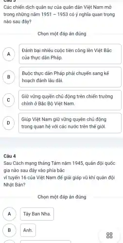 Các chiến dịch quân sự của quân dân Việt Nam mở
trong những nǎm 1951-1953 có ý nghĩa quan trọng
nào sau đây?
Chọn một đáp án đúng
A
Đánh bại nhiêu cuộc tiên công lên Việt Bắc
n
của thực dân Pháp.
B
Buộc thực dân Pháp phải chuyển sang kế
hoạch đánh lâu dài.
C
Giữ vững quyền chủ động trên chiến trường
v
chính ở Bắc Bộ Việt Nam.
D
trong quan hệ với các nước trên thế giới.
Giúp Việt Nam giữ vững quyên chủ động
D
Câu 4
Sau Cách mạng tháng Tám nǎm 1945 , quân đôi quốc
gia nào sau đây vào phía bắc
vĩ tuyến 16 của Việt Nam để giải giáp vũ khí quân đôi
Nhật Bản?
Chọn một đáp án đúng
Tây Ban Nha.
n
B Anh. B