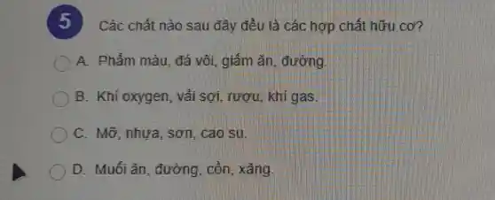 )
. Các chất nào sau đây đều là các hợp chất hữu cơ?
A. Phẩm màu, đá vôi giảm ǎn , đường
B. Khí oxygen, vải sợi, rượu, khí gas.
C. Mỡ, nhựa , sơn. cao su.
D. Muối ǎn , đường, còn , xǎng