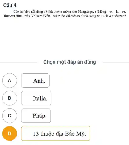 Các đại biểu nổi tiếng về lĩnh vực tư tưởng như Mongtesqueu (Mông -tét - ki -ơ),
Russeau (Racute (u)t-xhat (o)) , Voltaire (Vôn - te)trước khi diễn ra Cách mạng tư sản là ở nước nào?
Chọn một đáp án đúng
A
Anh.
B
Italia.
C
Pháp.
A
B
C
D
13 thuộc địa Bắc Mỹ.