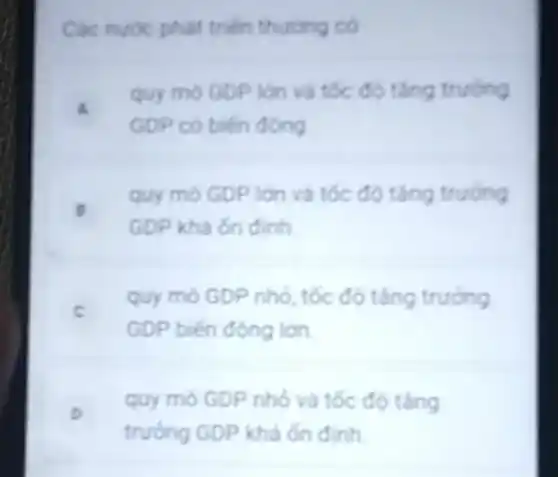 Các nước phát triến thuong có
a
quy mo GDP lon và tốc độ tǎng trường
GDP có biến đóng
B
quy mo GDP lớn và tốc độ tǎng trường
GDP khá ốn đinh
c
quy mô GDP nhỏ , tốc độ tǎng trưởng
GDP biến động lớn.
o
quy mô GDP nhỏ và tốc độ tǎng
trưởng GDP khá ốn định