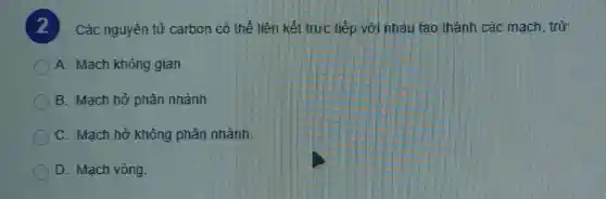 Các nguyên tử carbon có thể liên kết trực tiếp với nhau tạo thành các mach,trừ:
A. Mạch không gian
B. Mạch hở phân nhánh
C. Mạch hở không phân nhánh.
D. Mạch vòng.