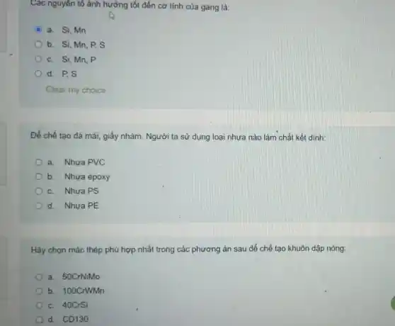 Các nguyên tô ảnh hưởng tốt đến cơ tính của gang là:
C a. Si, Mn
b. Si, Mn, P s
c. Si, Mn, P
d. P.S
Clear my choice
Để chế tạo đá mài, giấy nhám . Người ta sử dụng loại nhựa nào làm chất kết dính:
a. Nhựa PVC
b. Nhựa epoxy
c. Nhựa PS
d. Nhựa PE
Hãy chọn mác thép phù hợp nhất trong các phương án sau để chế tạo khuôn dập nóng:
a. 50CrNiMo
b. 100CrWMn
c. 40CrSi
d. CD130