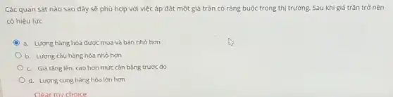 Các quan sát nào sao đây sẽ phù hợp với việc áp đặt một giá trần có ràng buộc trong thị trường. Sau khi giá trần trở nên
có hiệu lực
a. Lượng hàng hóa được mua và bán nhỏ hơn
b. Lượng cầu hàng hóa nhỏ hơn
c. Giá tǎng lên , cao hơn mức cân bằng trước đó
d. Lượng cung hàng hóa lớn hơn
Clear my choice