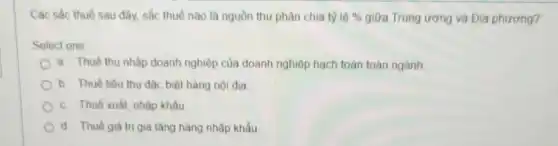 Các sắc thuế sau đây, sắc thuế nào là nguồn thu phân chia tỳ 16%  giữa Trung ương và Địa phương?
Select one
a. Thuế thu nhâp doanh nghiệp của doanh nghiệp hạch toán toàn ngành
b. Thuế tiêu thu đặc biệt hàng nội địa
c Thuế xuất, nhập khẩu
d. Thuế giá tri gia tǎng hàng nhập khẩu