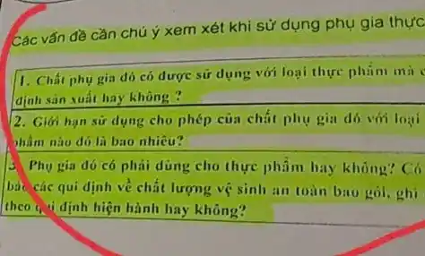 Các vấn đề cần chú ý xem xét khi sử dụng phụ gia thực
1. Chất phụ gia đó có dược sứ dụng với loại thực phim mil
định sản xuất hay không?
2. Giới hạn sứ dụng cho phép của chất phụ gia đó với loại
hàm nào đó li bao nhiêu?
3 Phụ gia đó có phai dung cho thực phẩm hay không? Có
bảo các qui định ve chất lượng vệ sinh an toàn bao gói, ghi
theo ( "idinh hiện hành hay không?