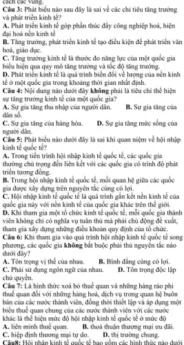 cách các vùng.
Câu 3: Phát biểu nào sau đây là sai về các chỉ tiêu tǎng trưởng
và phát triển kinh tế?
A. Phát triển kinh tế góp phần thúc đẩy công nghiệp hoá , hiện
đại hoá nền kinh tê
B. Tǎng trưởng, phát triển kinh tế tạo điều kiện để phát triển vǎn
hoá, giáo dụC.
C. Tǎng trưởng kinh tế là thước đo nǎng lực của một quốc gia
biểu hiện qua quy mô tǎng trưởng và tốc độ tǎng trưởng.
D. Phát triển kinh tế là quá trình biến đổi về lượng của nền kinh
tê ở một quốc gia trong khoảng thời gian nhất định.
Câu 4: Nội dung nào dưới đây không phải là tiêu chí thể hiện
sự tǎng trưởng kinh tế của một quốc gia?
A. Sự gia tǎng thu nhập của người dân.
dân số.
B. Sự gia tǎng của
C. Sự gia tǎng của hàng hóa.
người dân.
D. Sự gia tǎng mức sống của
Câu 5: Phát biểu nào dưới đây là sai khi quan niệm về hội nhập
kinh tế quốc tế?
A. Trong tiến trình hội nhập kinh tế quốc tế, các quốc gia
thường chú trọng đến liên kết với các quốc gia có trình độ phát
triển tương đồng.
B. Trong hội nhập kinh tế quốc tế , mối quan hệ giữa các quốc
gia được xây dựng trên nguyên tắc cùng có lợi.
C. Hội nhập kinh tế quốc tế là quá trình gắn kết nền kinh tế của
quốc gia này với nền kinh tế của quốc gia khác trên thế giới.
D. Khi tham gia một tổ chức kinh tế quốc tế, mỗi quốc gia thành
viên không chỉ có nghĩa vụ tuân thủ mà phải chủ động đề xuất,
tham gia xây dựng những điều khoản quy định của tô chức
Câu 6: Khi tham gia vào quá trình hội nhập kinh tế quốc tế song
phương, các quốc gia không bắt buộc phải thủ nguyên tắc nào
dưới đây?
A. Tôn trọng vị thế của nhau.
B. Bình đẳng cùng có lợi.
C. Phải sử dụng ngôn ngữ của nhau.
chủ quyền.
D. Tôn trọng độc lập
Câu 7: Là hình thức xoá bỏ thuế quan và những hàng rào phi
thuế quan đối với những hàng hoá, dịch vụ trong quan hệ buôn
bán của các nước thành viên, đồng thời thiết lập và áp dụng một
biểu thuế quan chung của các nước thành viên với các nước
khác là thể hiện mức độ hội nhập kinh tế quốc tế ở mức độ
A. liên minh thuế quan.
B. thoả thuận thương mại ưu đãi.
C. hiệp định thương mại tự do.
D. thị trường chung.
Câu8: Hội nhập kinh tế quốc tế bao gồm các hình thức nào dưới