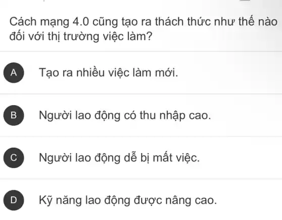 Cách mạng 4.0 cũng tạo ra thách thức như thế nào
đối với thị trường việc làm?
A Tạo ra nhiều việc : làm mới.
B Người lao động có thu nhập cao.
C Người lao động dễ bị mất việc.
D Kỹ nǎng lao động được nâng cao.