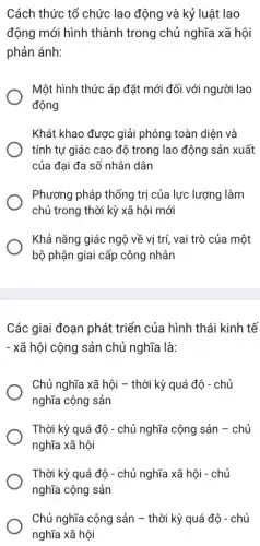 Cách thức tổ chức lao động và kỷ luật lao
động mới hình thành trong chủ nghĩa xã hội
phản ánh:
Một hình thức áp đặt mới đối với người lao
động
Khát khao được giải phóng toàn diện và
tính tự giác cao độ trong lao động sản xuất
của đại đa số nhân dân
Phương pháp thống trị của lực lượng làm
chủ trong thời kỳ xã hội mới
Khả nǎng giác ngộ về vị trí, vai trò của một
bộ phận giai cấp công nhân
Các giai đoạn phát triển của hình thái kinh tế
- xã hội cộng sản chủ nghĩa là:
Chủ nghĩa xã hội - thời kỳ quá đô - chủ
nghĩa cộng sản
Thời kỳ quá độ - chủ nghĩa cộng sản - chủ
nghĩa xã hội
Thời kỳ quá độ - chủ nghĩa xã hội - chủ
nghĩa cộng sản
Chủ nghĩa cộng sản - thời kỳ quá độ - chủ
nghĩa xã hội